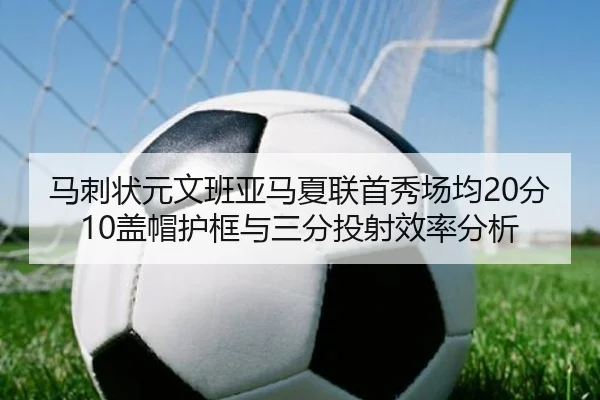 马刺状元文班亚马夏联首秀场均20分10盖帽护框与三分投射效率分析
