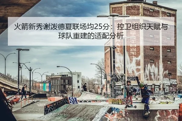 火箭新秀谢泼德夏联场均25分：控卫组织天赋与球队重建的适配分析